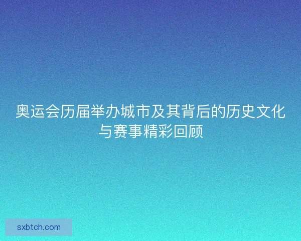 奥运会历届举办城市及其背后的历史文化与赛事精彩回顾
