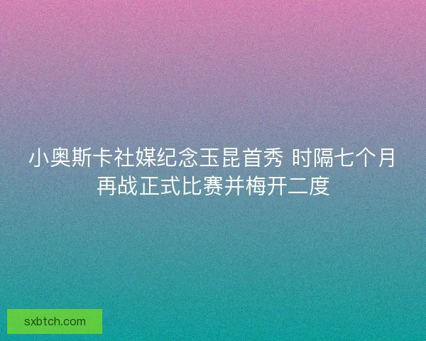 小奥斯卡社媒纪念玉昆首秀 时隔七个月再战正式比赛并梅开二度