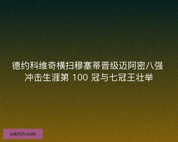 德约科维奇横扫穆塞蒂晋级迈阿密八强 冲击生涯第 100 冠与七冠王壮举