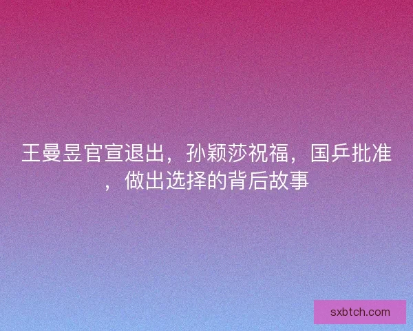 王曼昱官宣退出，孙颖莎祝福，国乒批准，做出选择的背后故事