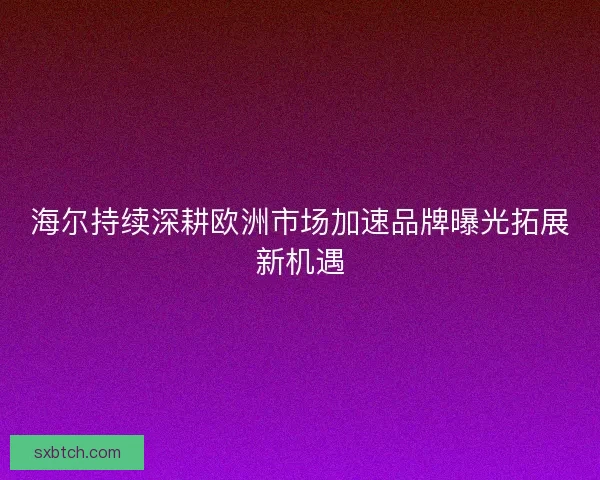 海尔持续深耕欧洲市场加速品牌曝光拓展新机遇