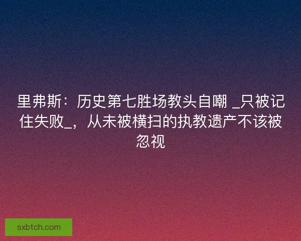 里弗斯：历史第七胜场教头自嘲 _只被记住失败_，从未被横扫的执教遗产不该被忽视