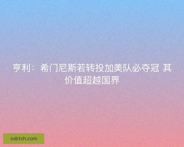 亨利:希门尼斯若转投加美队必夺冠 其价值超越国界 亨利:希门尼斯若转投加美队必夺冠 其价值超越国界