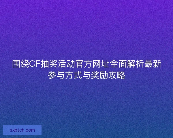 围绕CF抽奖活动官方网址全面解析最新参与方式与奖励攻略