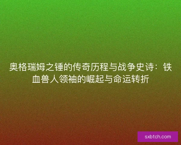 奥格瑞姆之锤的传奇历程与战争史诗：铁血兽人领袖的崛起与命运转折