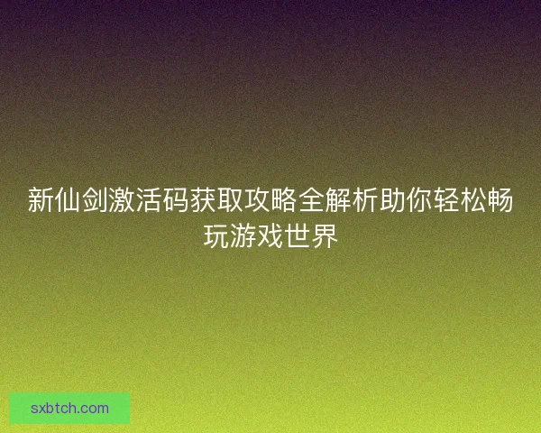 新仙剑激活码获取攻略全解析助你轻松畅玩游戏世界
