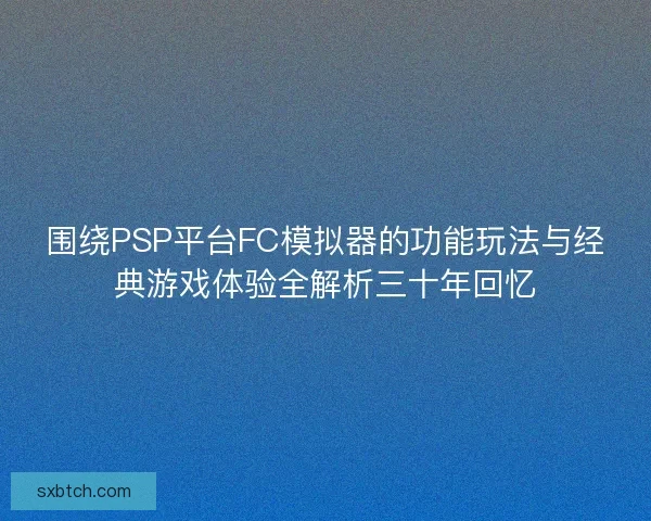 围绕PSP平台FC模拟器的功能玩法与经典游戏体验全解析三十年回忆