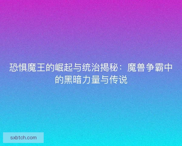 恐惧魔王的崛起与统治揭秘：魔兽争霸中的黑暗力量与传说