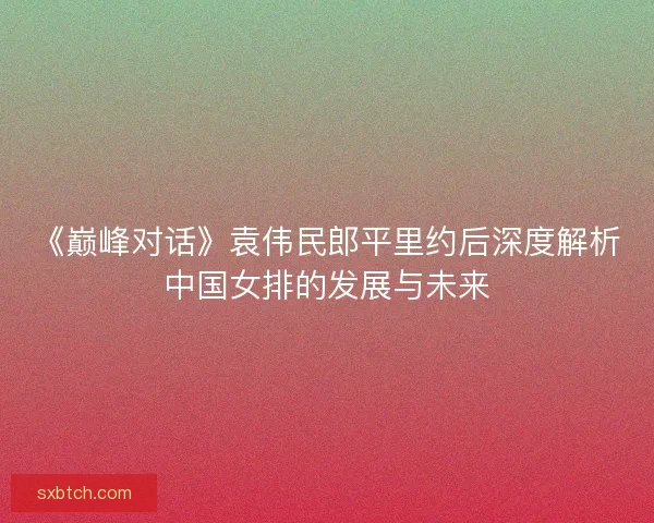 《巅峰对话》袁伟民郎平里约后深度解析中国女排的发展与未来 《巅峰对话》袁伟民郎平里约后深度解析中国女排的发展与未来