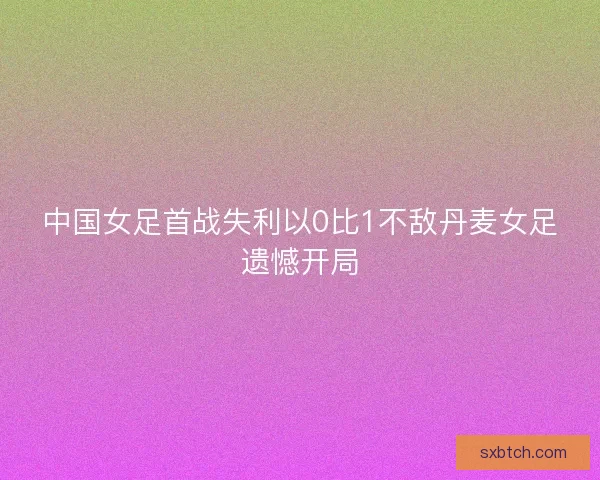 中国女足首战失利以0比1不敌丹麦女足遗憾开局