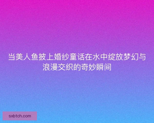 当美人鱼披上婚纱童话在水中绽放梦幻与浪漫交织的奇妙瞬间