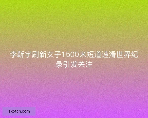 李靳宇刷新女子1500米短道速滑世界纪录引发关注