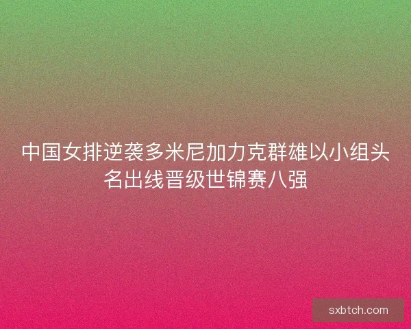 中国女排逆袭多米尼加力克群雄以小组头名出线晋级世锦赛八强