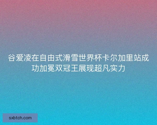 谷爱凌在自由式滑雪世界杯卡尔加里站成功加冕双冠王展现超凡实力