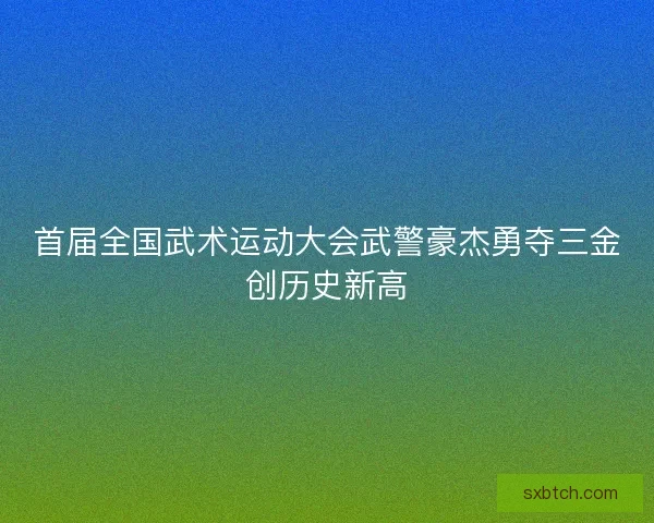 首届全国武术运动大会武警豪杰勇夺三金创历史新高