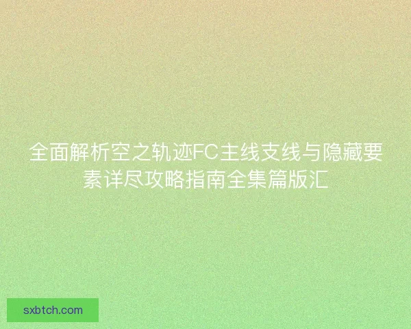 全面解析空之轨迹FC主线支线与隐藏要素详尽攻略指南全集篇版汇