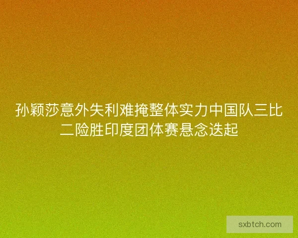 孙颖莎意外失利难掩整体实力中国队三比二险胜印度团体赛悬念迭起 孙颖莎意外失利难掩整体实力中国队三比二险胜印度团体赛悬念迭起
