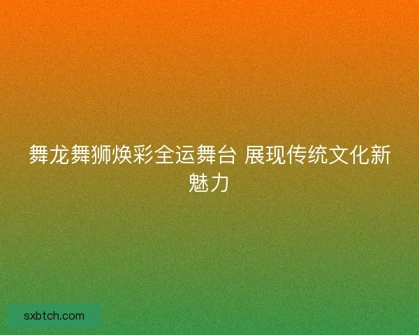 舞龙舞狮焕彩全运舞台 展现传统文化新魅力