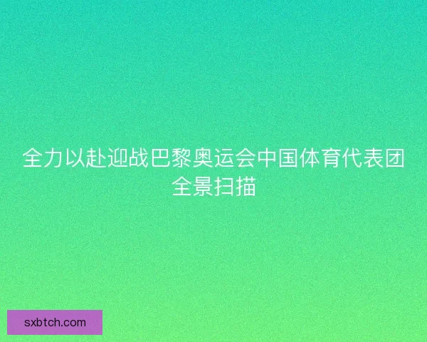 全力以赴迎战巴黎奥运会中国体育代表团全景扫描 全力以赴迎战巴黎奥运会中国体育代表团全景扫描