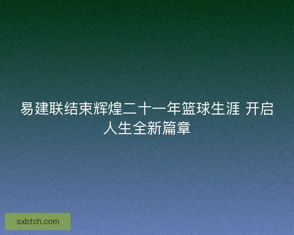 易建联结束辉煌二十一年篮球生涯 开启人生全新篇章
