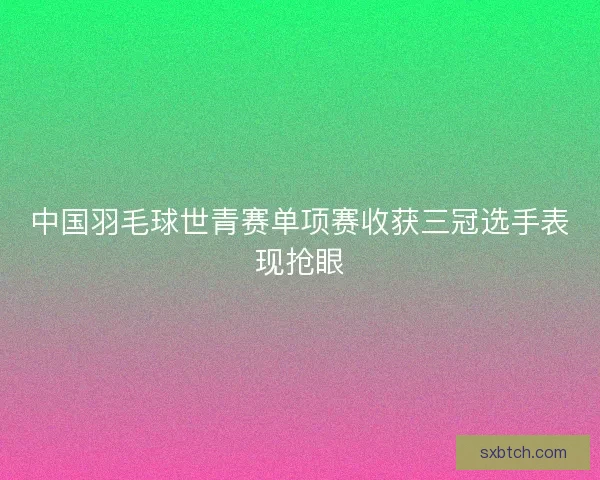 中国羽毛球世青赛单项赛收获三冠选手表现抢眼