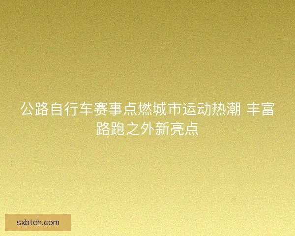 公路自行车赛事点燃城市运动热潮 丰富路跑之外新亮点