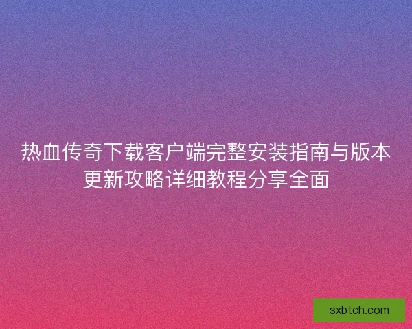 热血传奇下载客户端完整安装指南与版本更新攻略详细教程分享全面