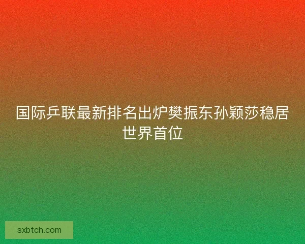 国际乒联最新排名出炉樊振东孙颖莎稳居世界首位