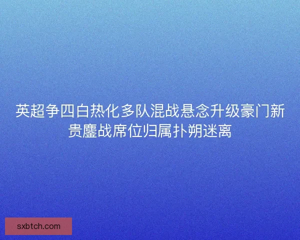 英超争四白热化多队混战悬念升级豪门新贵鏖战席位归属扑朔迷离