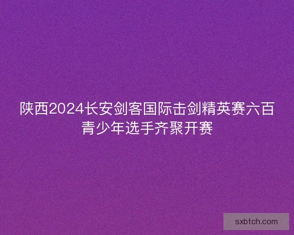 陕西2024长安剑客国际击剑精英赛六百青少年选手齐聚开赛 陕西2024长安剑客国际击剑精英赛六百青少年选手齐聚开赛