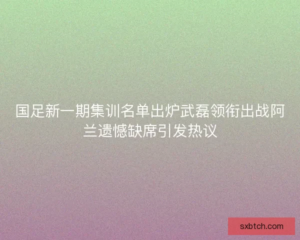国足新一期集训名单出炉武磊领衔出战阿兰遗憾缺席引发热议