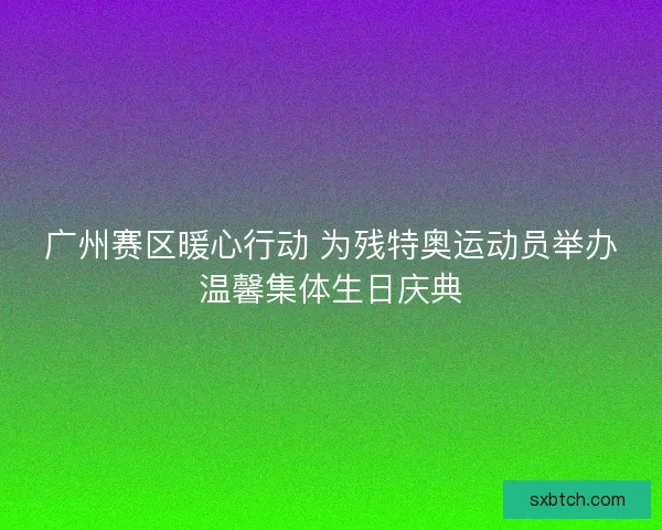 广州赛区暖心行动 为残特奥运动员举办温馨集体生日庆典