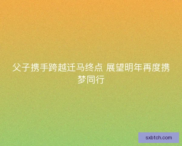 父子携手跨越迁马终点 展望明年再度携梦同行
